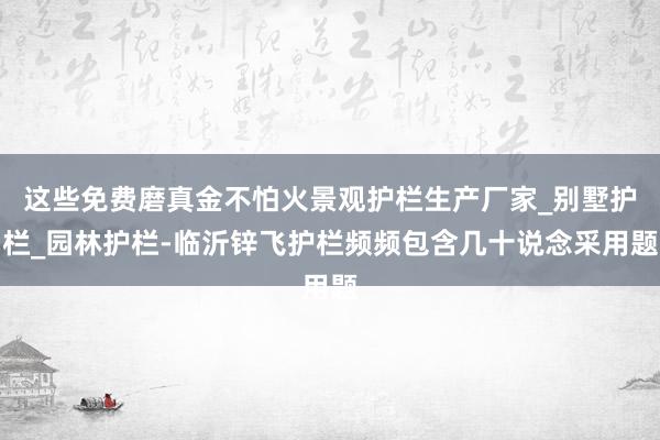 这些免费磨真金不怕火景观护栏生产厂家_别墅护栏_园林护栏-临沂锌飞护栏频频包含几十说念采用题