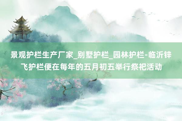 景观护栏生产厂家_别墅护栏_园林护栏-临沂锌飞护栏便在每年的五月初五举行祭祀活动
